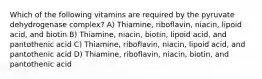 Which of the following vitamins are required by the pyruvate dehydrogenase complex? A) Thiamine, riboflavin, niacin, lipoid acid, and biotin B) Thiamine, niacin, biotin, lipoid acid, and pantothenic acid C) Thiamine, riboflavin, niacin, lipoid acid, and pantothenic acid D) Thiamine, riboflavin, niacin, biotin, and pantothenic acid