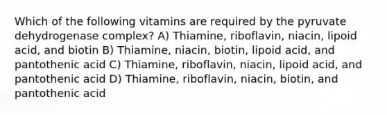 Which of the following vitamins are required by the pyruvate dehydrogenase complex? A) Thiamine, riboflavin, niacin, lipoid acid, and biotin B) Thiamine, niacin, biotin, lipoid acid, and pantothenic acid C) Thiamine, riboflavin, niacin, lipoid acid, and pantothenic acid D) Thiamine, riboflavin, niacin, biotin, and pantothenic acid