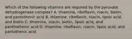 Which of the following vitamins are required by the pyruvate dehydrogenase complex? A. thiamine, riboflavin, niacin, biotin, and pantothenic acid B. thiamine, riboflavin, niacin, lipoic acid, and biotin C. thiamine, niacin, biotin, lipoic acid, and panthothenic acid D. thiamine, riboflavin, niacin, lipoic acid, and pantothenic acid