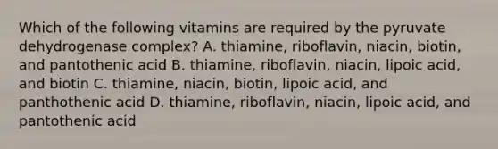 Which of the following vitamins are required by the pyruvate dehydrogenase complex? A. thiamine, riboflavin, niacin, biotin, and pantothenic acid B. thiamine, riboflavin, niacin, lipoic acid, and biotin C. thiamine, niacin, biotin, lipoic acid, and panthothenic acid D. thiamine, riboflavin, niacin, lipoic acid, and pantothenic acid