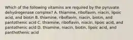 Which of the following vitamins are required by the pyruvate dehydrogenase complex? A. thiamine, riboflavin, niacin, lipoic acid, and biotin B. thiamine, riboflavin, niacin, biotin, and pantothenic acid C. thiamine, riboflavin, niacin, lipoic acid, and pantothenic acid D. thiamine, niacin, biotin, lipoic acid, and panthothenic acid