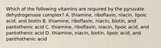 Which of the following vitamins are required by the pyruvate dehydrogenase complex? A. thiamine, riboflavin, niacin, lipoic acid, and biotin B. thiamine, riboflavin, niacin, biotin, and pantothenic acid C. thiamine, riboflavin, niacin, lipoic acid, and pantothenic acid D. thiamine, niacin, biotin, lipoic acid, and panthothenic acid