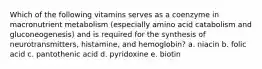 Which of the following vitamins serves as a coenzyme in macronutrient metabolism (especially amino acid catabolism and gluconeogenesis) and is required for the synthesis of neurotransmitters, histamine, and hemoglobin? a. niacin b. folic acid c. pantothenic acid d. pyridoxine e. biotin