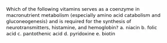 Which of the following vitamins serves as a coenzyme in macronutrient metabolism (especially amino acid catabolism and gluconeogenesis) and is required for the synthesis of neurotransmitters, histamine, and hemoglobin? a. niacin b. folic acid c. pantothenic acid d. pyridoxine e. biotin