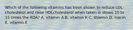 Which of the following vitamins has been shown to reduce LDL-cholesterol and raise HDLcholesterol when taken in doses 10 to 15 times the RDA? A. vitamin A B. vitamin K C. thiamin D. niacin E. vitamin E