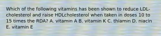 Which of the following vitamins has been shown to reduce LDL-cholesterol and raise HDLcholesterol when taken in doses 10 to 15 times the RDA? A. vitamin A B. vitamin K C. thiamin D. niacin E. vitamin E