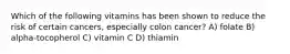 Which of the following vitamins has been shown to reduce the risk of certain cancers, especially colon cancer? A) folate B) alpha-tocopherol C) vitamin C D) thiamin