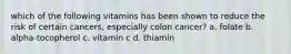 which of the following vitamins has been shown to reduce the risk of certain cancers, especially colon cancer? a. folate b. alpha-tocopherol c. vitamin c d. thiamin