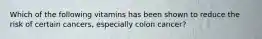 Which of the following vitamins has been shown to reduce the risk of certain cancers, especially colon cancer?