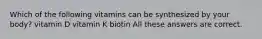 Which of the following vitamins can be synthesized by your body? vitamin D vitamin K biotin All these answers are correct.