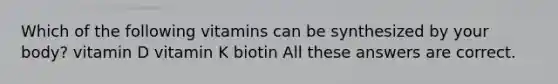 Which of the following vitamins can be synthesized by your body? vitamin D vitamin K biotin All these answers are correct.