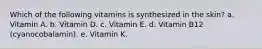 Which of the following vitamins is synthesized in the skin? a. Vitamin A. b. Vitamin D. c. Vitamin E. d. Vitamin B12 (cyanocobalamin). e. Vitamin K.