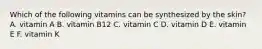 Which of the following vitamins can be synthesized by the skin? A. vitamin A B. vitamin B12 C. vitamin C D. vitamin D E. vitamin E F. vitamin K