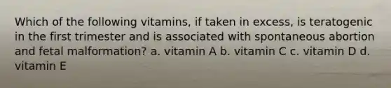 Which of the following vitamins, if taken in excess, is teratogenic in the first trimester and is associated with spontaneous abortion and fetal malformation? a. vitamin A b. vitamin C c. vitamin D d. vitamin E