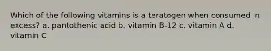 Which of the following vitamins is a teratogen when consumed in excess? a. pantothenic acid b. vitamin B-12 c. vitamin A d. vitamin C