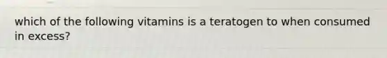 which of the following vitamins is a teratogen to when consumed in excess?
