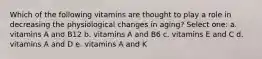 Which of the following vitamins are thought to play a role in decreasing the physiological changes in aging? Select one: a. vitamins A and B12 b. vitamins A and B6 c. vitamins E and C d. vitamins A and D e. vitamins A and K