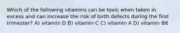 Which of the following vitamins can be toxic when taken in excess and can increase the risk of birth defects during the first trimester? A) vitamin D B) vitamin C C) vitamin A D) vitamin B6