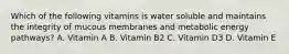 Which of the following vitamins is water soluble and maintains the integrity of mucous membranes and metabolic energy pathways? A. Vitamin A B. Vitamin B2 C. Vitamin D3 D. Vitamin E