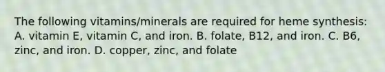 The following vitamins/minerals are required for heme synthesis: A. vitamin E, vitamin C, and iron. B. folate, B12, and iron. C. B6, zinc, and iron. D. copper, zinc, and folate