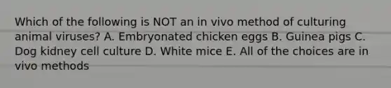 Which of the following is NOT an in vivo method of culturing animal viruses? A. Embryonated chicken eggs B. Guinea pigs C. Dog kidney cell culture D. White mice E. All of the choices are in vivo methods