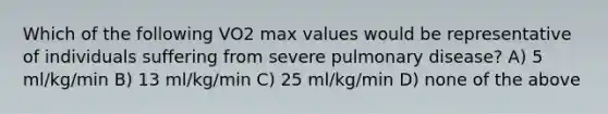 Which of the following VO2 max values would be representative of individuals suffering from severe pulmonary disease? A) 5 ml/kg/min B) 13 ml/kg/min C) 25 ml/kg/min D) none of the above