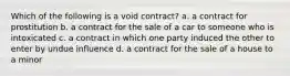 Which of the following is a void contract? a. a contract for prostitution b. a contract for the sale of a car to someone who is intoxicated c. a contract in which one party induced the other to enter by undue influence d. a contract for the sale of a house to a minor