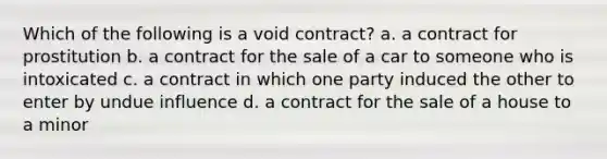 Which of the following is a void contract? a. a contract for prostitution b. a contract for the sale of a car to someone who is intoxicated c. a contract in which one party induced the other to enter by undue influence d. a contract for the sale of a house to a minor