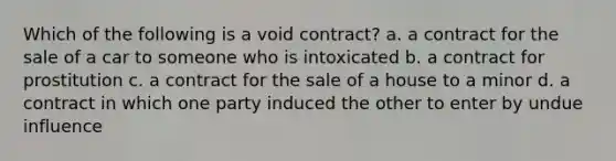 Which of the following is a void contract? a. a contract for the sale of a car to someone who is intoxicated b. a contract for prostitution c. a contract for the sale of a house to a minor d. a contract in which one party induced the other to enter by undue influence