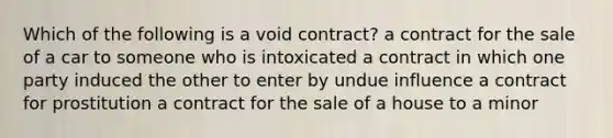 Which of the following is a void contract? a contract for the sale of a car to someone who is intoxicated a contract in which one party induced the other to enter by undue influence a contract for prostitution a contract for the sale of a house to a minor