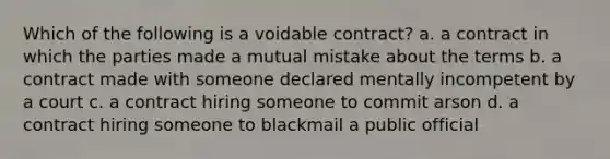 Which of the following is a voidable contract? a. a contract in which the parties made a mutual mistake about the terms b. a contract made with someone declared mentally incompetent by a court c. a contract hiring someone to commit arson d. a contract hiring someone to blackmail a public official