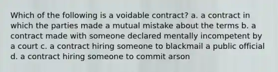 Which of the following is a voidable contract? a. a contract in which the parties made a mutual mistake about the terms b. a contract made with someone declared mentally incompetent by a court c. a contract hiring someone to blackmail a public official d. a contract hiring someone to commit arson