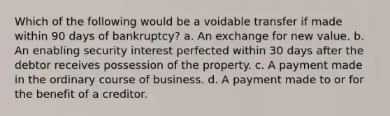 Which of the following would be a voidable transfer if made within 90 days of bankruptcy? a. An exchange for new value. b. An enabling security interest perfected within 30 days after the debtor receives possession of the property. c. A payment made in the ordinary course of business. d. A payment made to or for the benefit of a creditor.