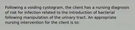 Following a voiding cystogram, the client has a nursing diagnosis of risk for infection related to the introduction of bacterial following manipulation of the urinary tract. An appropriate nursing intervention for the client is to: