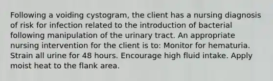 Following a voiding cystogram, the client has a nursing diagnosis of risk for infection related to the introduction of bacterial following manipulation of the urinary tract. An appropriate nursing intervention for the client is to: Monitor for hematuria. Strain all urine for 48 hours. Encourage high fluid intake. Apply moist heat to the flank area.