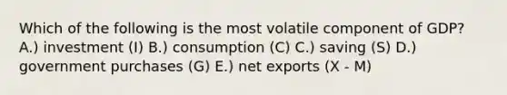 Which of the following is the most volatile component of GDP? A.) investment (I) B.) consumption (C) C.) saving (S) D.) government purchases (G) E.) net exports (X - M)