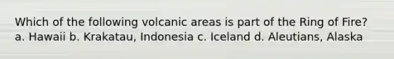 Which of the following volcanic areas is part of the Ring of Fire? a. Hawaii b. Krakatau, Indonesia c. Iceland d. Aleutians, Alaska