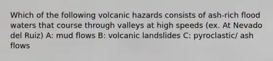 Which of the following volcanic hazards consists of ash-rich flood waters that course through valleys at high speeds (ex. At Nevado del Ruiz) A: mud flows B: volcanic landslides C: pyroclastic/ ash flows