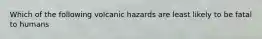 Which of the following volcanic hazards are least likely to be fatal to humans