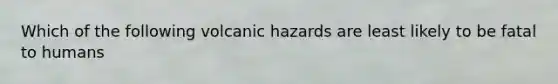 Which of the following volcanic hazards are least likely to be fatal to humans