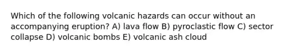 Which of the following volcanic hazards can occur without an accompanying eruption? A) lava flow B) pyroclastic flow C) sector collapse D) volcanic bombs E) volcanic ash cloud