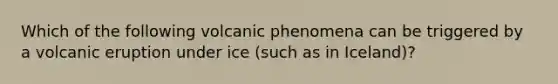 Which of the following volcanic phenomena can be triggered by a volcanic eruption under ice (such as in Iceland)?