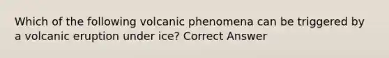 Which of the following volcanic phenomena can be triggered by a volcanic eruption under ice? Correct Answer