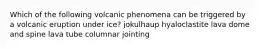 Which of the following volcanic phenomena can be triggered by a volcanic eruption under ice? jokulhaup hyaloclastite lava dome and spine lava tube columnar jointing