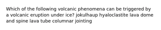 Which of the following volcanic phenomena can be triggered by a volcanic eruption under ice? jokulhaup hyaloclastite lava dome and spine lava tube columnar jointing