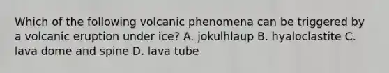 Which of the following volcanic phenomena can be triggered by a volcanic eruption under ice? A. jokulhlaup B. hyaloclastite C. lava dome and spine D. lava tube