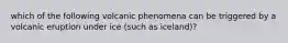 which of the following volcanic phenomena can be triggered by a volcanic eruption under ice (such as iceland)?