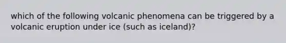 which of the following volcanic phenomena can be triggered by a volcanic eruption under ice (such as iceland)?