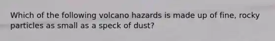 Which of the following volcano hazards is made up of fine, rocky particles as small as a speck of dust?