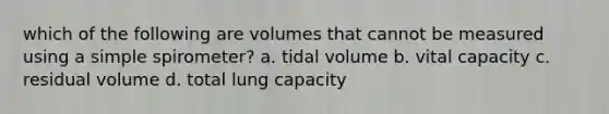 which of the following are volumes that cannot be measured using a simple spirometer? a. tidal volume b. vital capacity c. residual volume d. total lung capacity